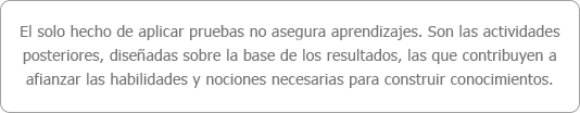 El solo hecho de aplicar pruebas no asegura aprendizajes. Son las actividades posteriores, diseñadas sobre la base de los resultados, las que contribuyen a afianzar las habilidades y nociones necesarias para construir conocimientos